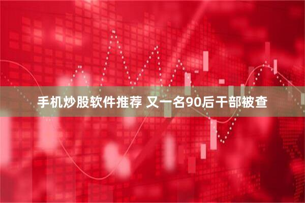 手机炒股软件推荐 又一名90后干部被查
