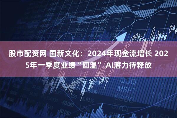 股市配资网 国新文化：2024年现金流增长 2025年一季度业绩“回温” AI潜力待释放