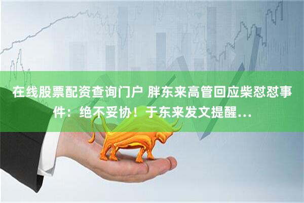在线股票配资查询门户 胖东来高管回应柴怼怼事件：绝不妥协！于东来发文提醒…