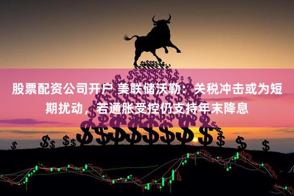 股票配资公司开户 美联储沃勒：关税冲击或为短期扰动，若通胀受控仍支持年末降息