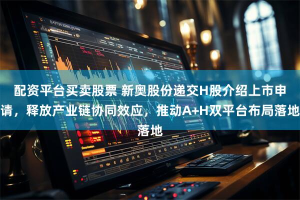 配资平台买卖股票 新奥股份递交H股介绍上市申请，释放产业链协同效应，推动A+H双平台布局落地