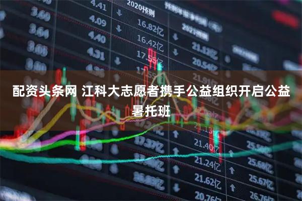 配资头条网 江科大志愿者携手公益组织开启公益暑托班