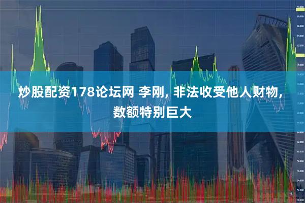 炒股配资178论坛网 李刚, 非法收受他人财物, 数额特别巨大