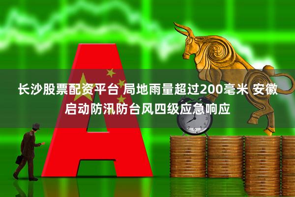 长沙股票配资平台 局地雨量超过200毫米 安徽启动防汛防台风四级应急响应