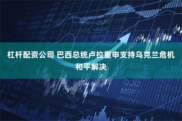 杠杆配资公司 巴西总统卢拉重申支持乌克兰危机和平解决
