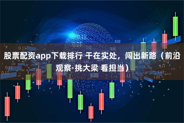 股票配资app下载排行 干在实处，闯出新路（前沿观察·挑大梁 看担当）