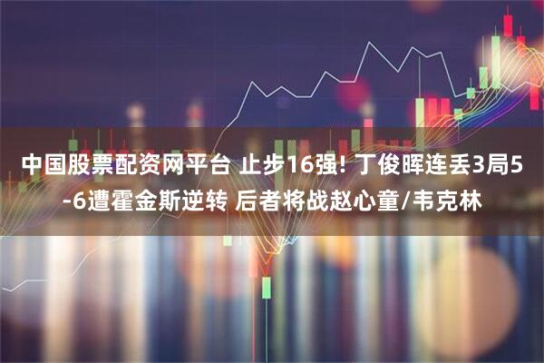 中国股票配资网平台 止步16强! 丁俊晖连丢3局5-6遭霍金斯逆转 后者将战赵心童/韦克林