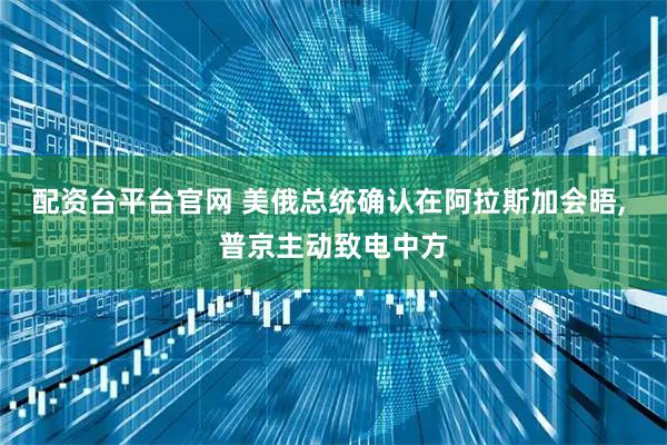 配资台平台官网 美俄总统确认在阿拉斯加会晤, 普京主动致电中方