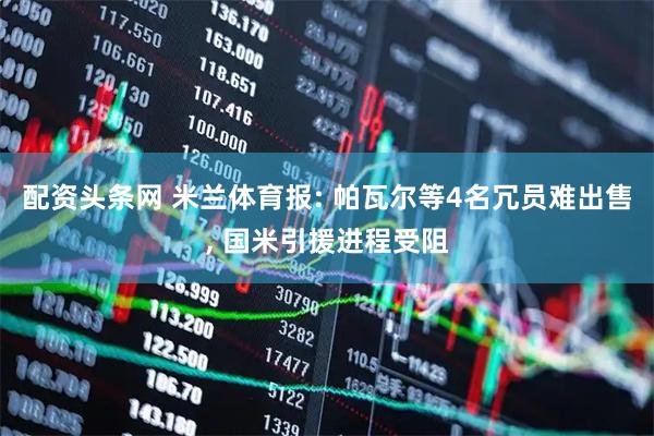 配资头条网 米兰体育报: 帕瓦尔等4名冗员难出售, 国米引援进程受阻