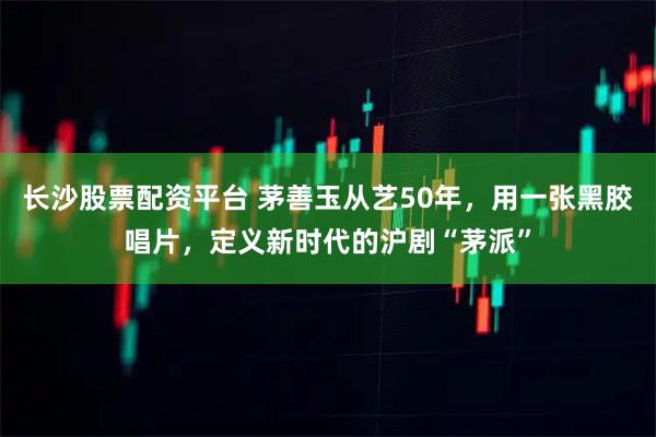 长沙股票配资平台 茅善玉从艺50年，用一张黑胶唱片，定义新时代的沪剧“茅派”