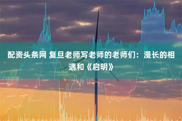 配资头条网 复旦老师写老师的老师们：漫长的相遇和《启明》