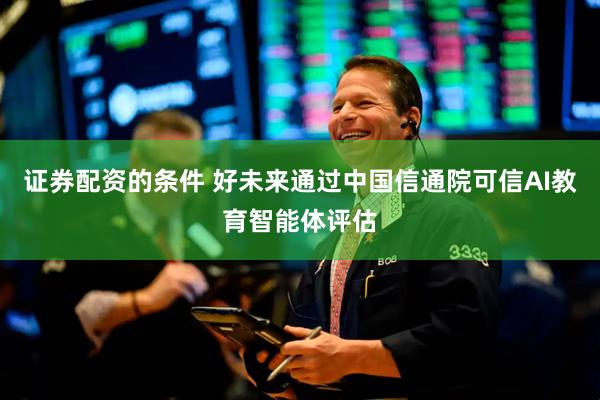 证券配资的条件 好未来通过中国信通院可信AI教育智能体评估