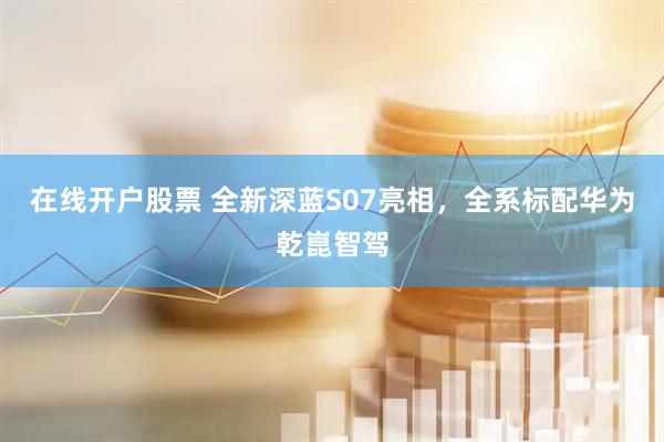 在线开户股票 全新深蓝S07亮相，全系标配华为乾崑智驾