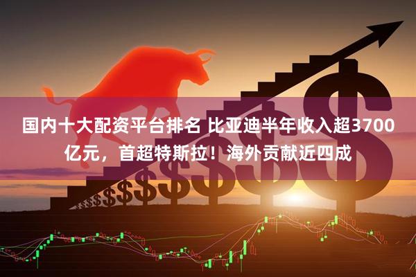 国内十大配资平台排名 比亚迪半年收入超3700亿元，首超特斯拉！海外贡献近四成