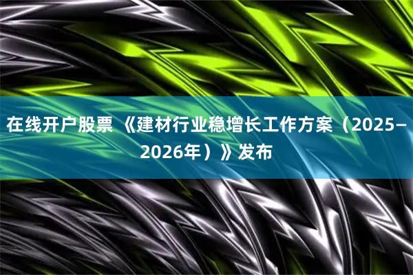 在线开户股票 《建材行业稳增长工作方案（2025—2026年）》发布