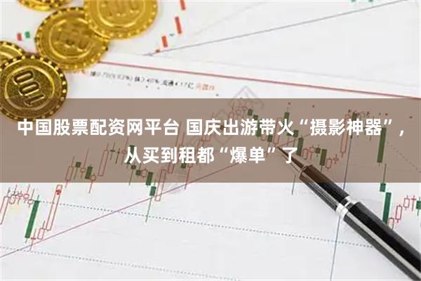中国股票配资网平台 国庆出游带火“摄影神器”，从买到租都“爆单”了
