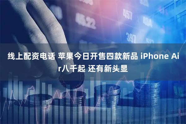 线上配资电话 苹果今日开售四款新品 iPhone Air八千起 还有新头显