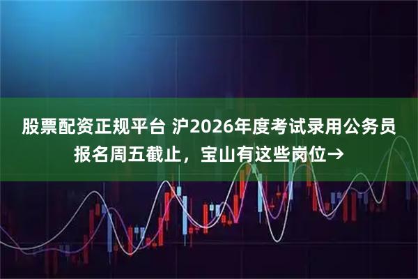 股票配资正规平台 沪2026年度考试录用公务员报名周五截止，宝山有这些岗位→