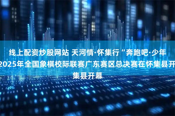 线上配资炒股网站 天河情·怀集行“奔跑吧·少年”2025年全国象棋校际联赛广东赛区总决赛在怀集县开幕