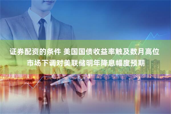 证券配资的条件 美国国债收益率触及数月高位 市场下调对美联储明年降息幅度预期