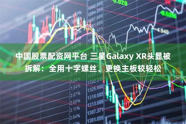 中国股票配资网平台 三星Galaxy XR头显被拆解：全用十字螺丝、更换主板较轻松