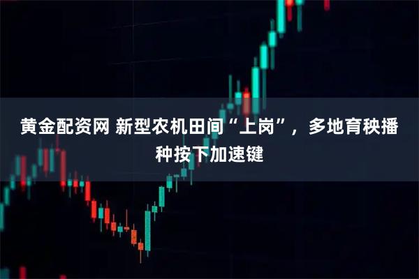 黄金配资网 新型农机田间“上岗”,多地育秧播种按下加速键