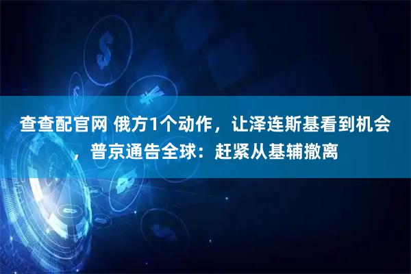 查查配官网 俄方1个动作，让泽连斯基看到机会，普京通告全球：赶紧从基辅撤离