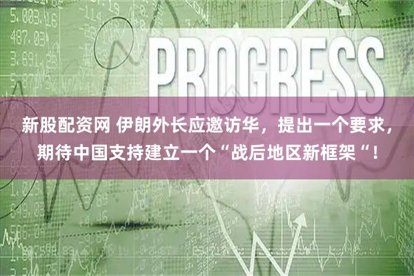 新股配资网 伊朗外长应邀访华，提出一个要求，期待中国支持建立一个“战后地区新框架“！