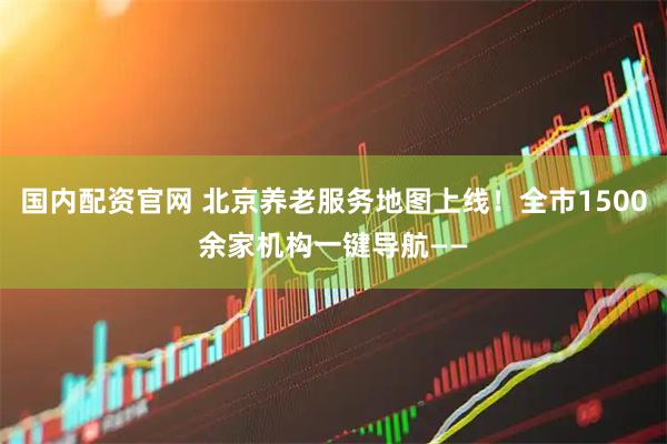 国内配资官网 北京养老服务地图上线！全市1500余家机构一键导航——