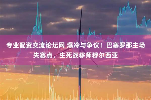 专业配资交流论坛网 爆冷与争议！巴塞罗那主场失赛点，生死战移师穆尔西亚