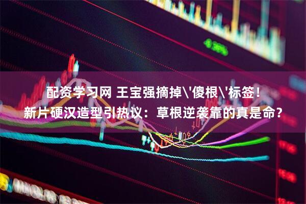 配资学习网 王宝强摘掉'傻根'标签！新片硬汉造型引热议：草根逆袭靠的真是命？