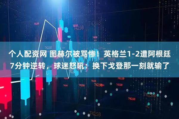 个人配资网 图赫尔被骂惨！英格兰1-2遭阿根廷7分钟逆转，球迷怒吼：换下戈登那一刻就输了