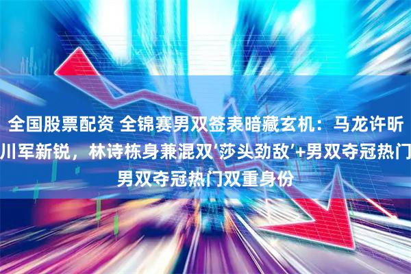 全国股票配资 全锦赛男双签表暗藏玄机:马龙许昕首轮迎战川军新锐,林诗栋身兼混双‘莎头劲敌’+男双夺冠热门双重身份
