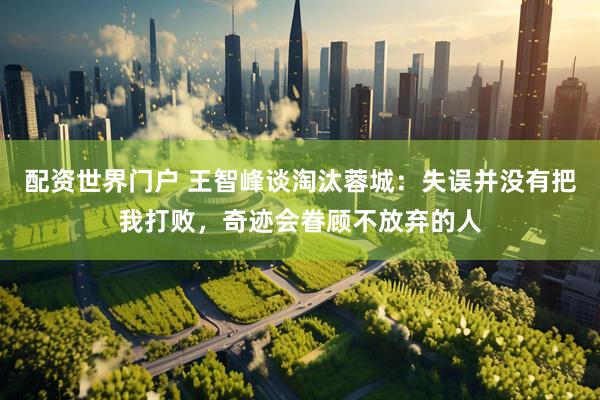 配资世界门户 王智峰谈淘汰蓉城：失误并没有把我打败，奇迹会眷顾不放弃的人