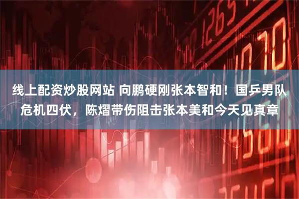 线上配资炒股网站 向鹏硬刚张本智和！国乒男队危机四伏，陈熠带伤阻击张本美和今天见真章