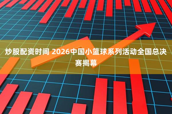 炒股配资时间 2026中国小篮球系列活动全国总决赛揭幕