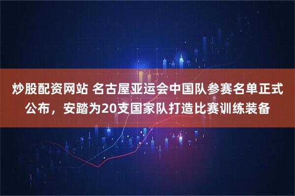 炒股配资网站 名古屋亚运会中国队参赛名单正式公布，安踏为20支国家队打造比赛训练装备