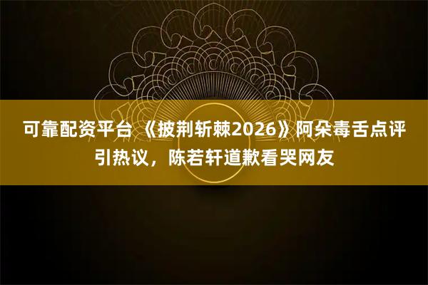 可靠配资平台 《披荆斩棘2026》阿朵毒舌点评引热议，陈若轩道歉看哭网友