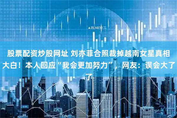 股票配资炒股网址 刘亦菲合照裁掉越南女星真相大白！本人回应“我会更加努力”，网友：误会大了