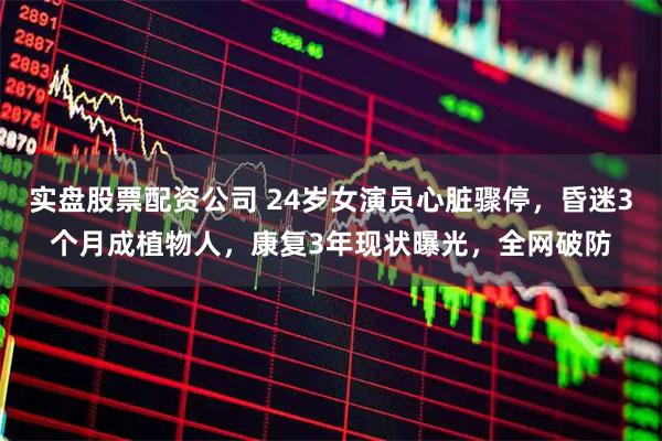 实盘股票配资公司 24岁女演员心脏骤停，昏迷3个月成植物人，康复3年现状曝光，全网破防