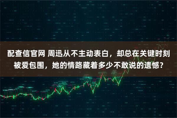 配查信官网 周迅从不主动表白，却总在关键时刻被爱包围，她的情路藏着多少不敢说的遗憾？