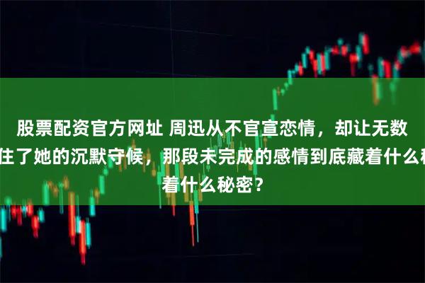 股票配资官方网址 周迅从不官宣恋情，却让无数人记住了她的沉默守候，那段未完成的感情到底藏着什么秘密？