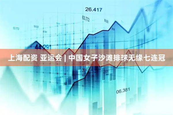 上海配资 亚运会 | 中国女子沙滩排球无缘七连冠